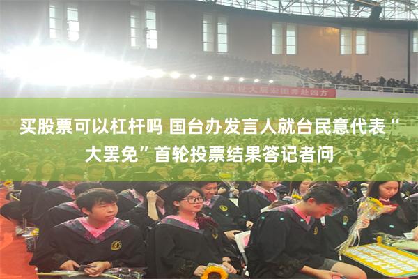 买股票可以杠杆吗 国台办发言人就台民意代表“大罢免”首轮投票结果答记者问
