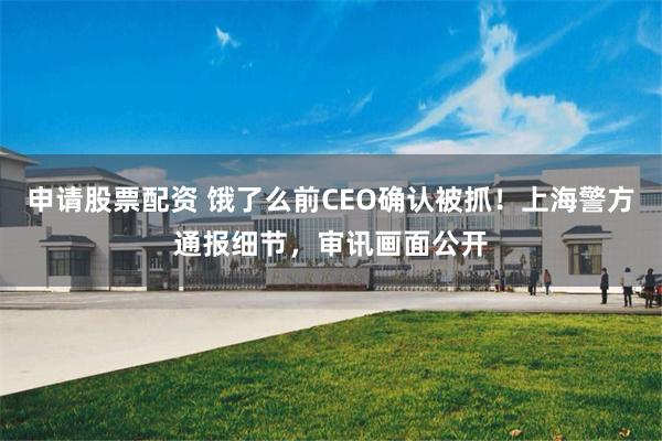 申请股票配资 饿了么前CEO确认被抓!上海警方通报细节,审讯画面公开