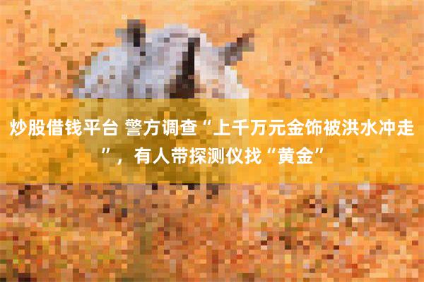 炒股借钱平台 警方调查“上千万元金饰被洪水冲走”,有人带探测仪找“黄金”