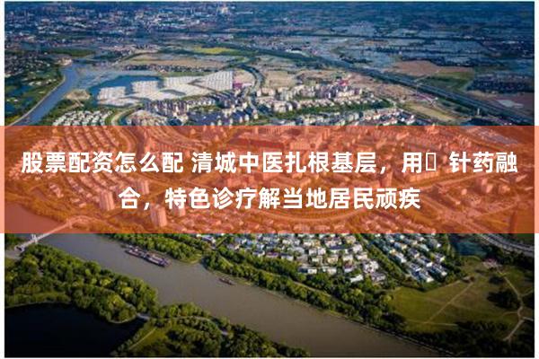 股票配资怎么配 清城中医扎根基层，用​针药融合，特色诊疗解当地居民顽疾
