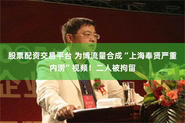 股票配资交易平台 为博流量合成“上海奉贤严重内涝”视频！二人被拘留