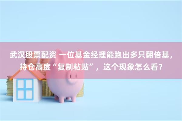武汉股票配资 一位基金经理能跑出多只翻倍基，持仓高度“复制粘贴”，这个现象怎么看？