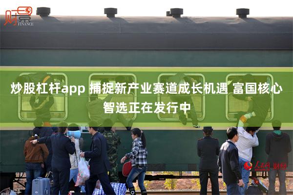炒股杠杆app 捕捉新产业赛道成长机遇 富国核心智选正在发行中