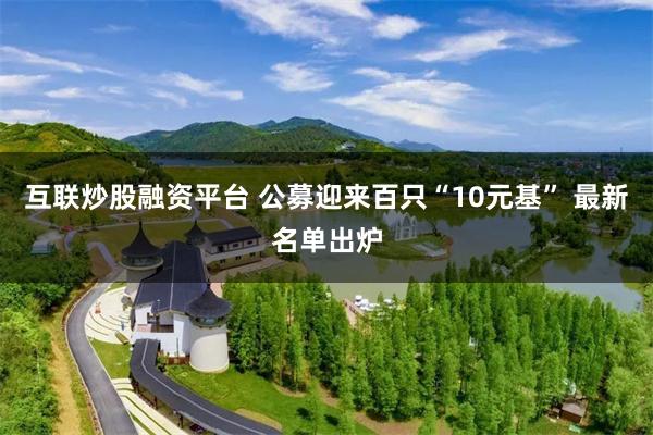 互联炒股融资平台 公募迎来百只“10元基” 最新名单出炉