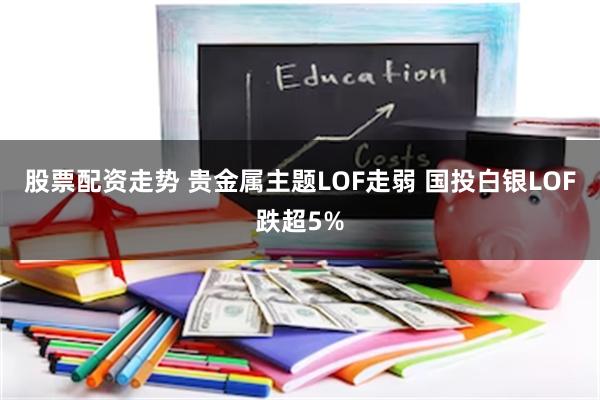 股票配资走势 贵金属主题LOF走弱 国投白银LOF跌超5%