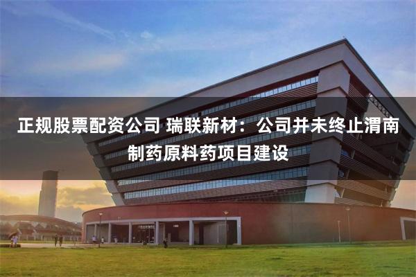 正规股票配资公司 瑞联新材：公司并未终止渭南制药原料药项目建设