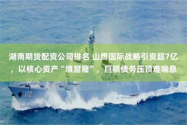 湖南期货配资公司排名 山鹰国际战略引资超7亿，以核心资产“填窟窿”，巨额债务压顶难喘息