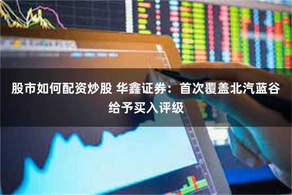 股市如何配资炒股 华鑫证券：首次覆盖北汽蓝谷给予买入评级