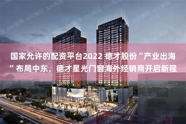 国家允许的配资平台2022 德才股份“产业出海”布局中东，德才星光门窗海外经销商开启新程