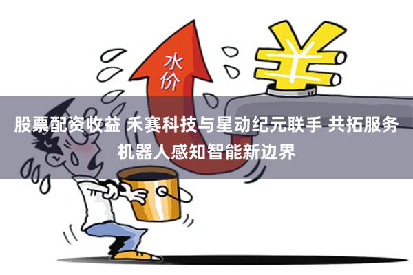 股票配资收益 禾赛科技与星动纪元联手 共拓服务机器人感知智能新边界