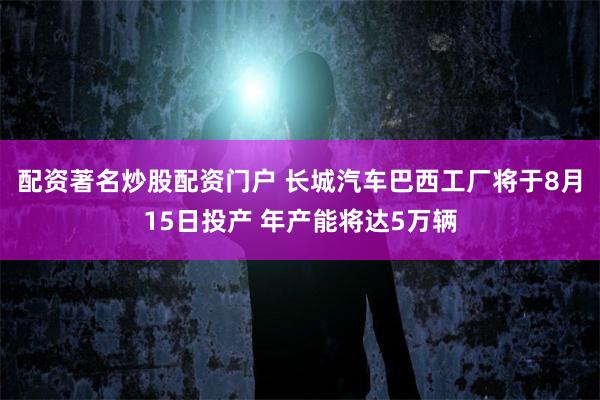 配资著名炒股配资门户 长城汽车巴西工厂将于8月15日投产 年产能将达5万辆
