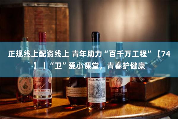 正规线上配资线上 青年助力“百千万工程”【74】丨“卫”爱小课堂，青春护健康