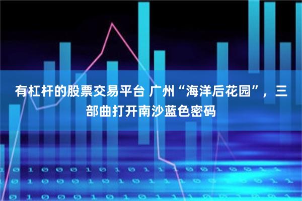 有杠杆的股票交易平台 广州“海洋后花园”，三部曲打开南沙蓝色密码