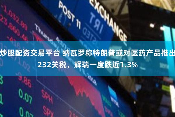 炒股配资交易平台 纳瓦罗称特朗普或对医药产品推出232关税，辉瑞一度跌近1.3%