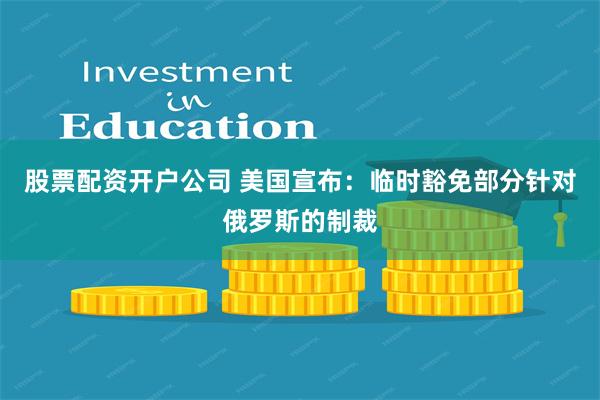 股票配资开户公司 美国宣布：临时豁免部分针对俄罗斯的制裁
