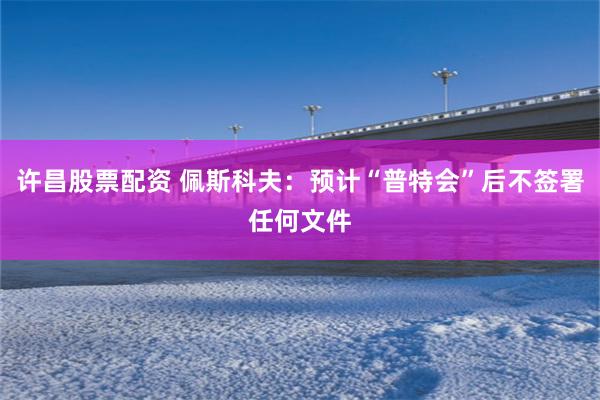许昌股票配资 佩斯科夫：预计“普特会”后不签署任何文件