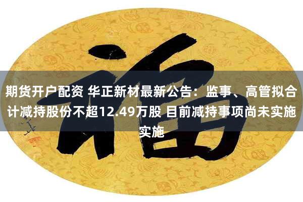 期货开户配资 华正新材最新公告：监事、高管拟合计减持股份不超12.49万股 目前减持事项尚未实施