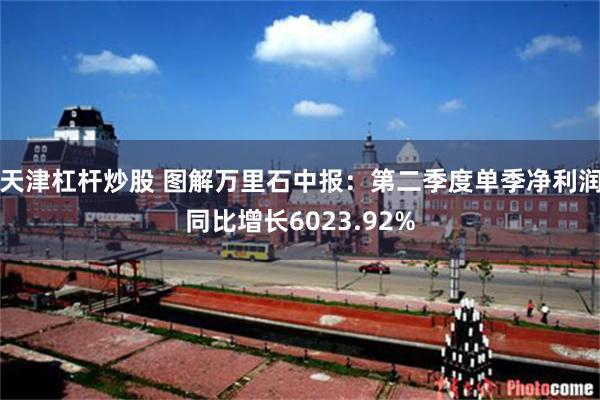 天津杠杆炒股 图解万里石中报：第二季度单季净利润同比增长6023.92%