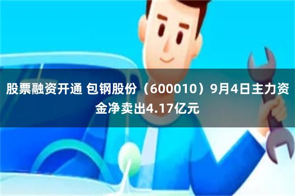 股票融资开通 包钢股份（600010）9月4日主力资金净卖出4.17亿元