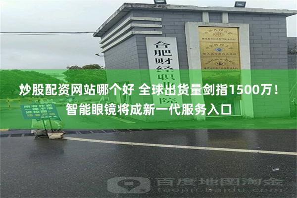 炒股配资网站哪个好 全球出货量剑指1500万！智能眼镜将成新一代服务入口