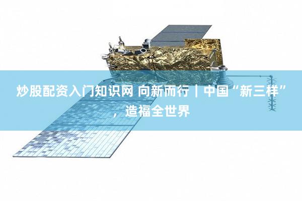 炒股配资入门知识网 向新而行｜中国“新三样”，造福全世界