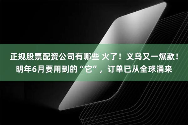 正规股票配资公司有哪些 火了！义乌又一爆款！明年6月要用到的“它”，订单已从全球涌来