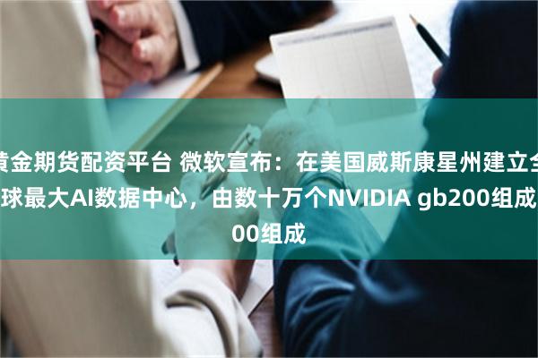 黄金期货配资平台 微软宣布：在美国威斯康星州建立全球最大AI数据中心，由数十万个NVIDIA gb200组成