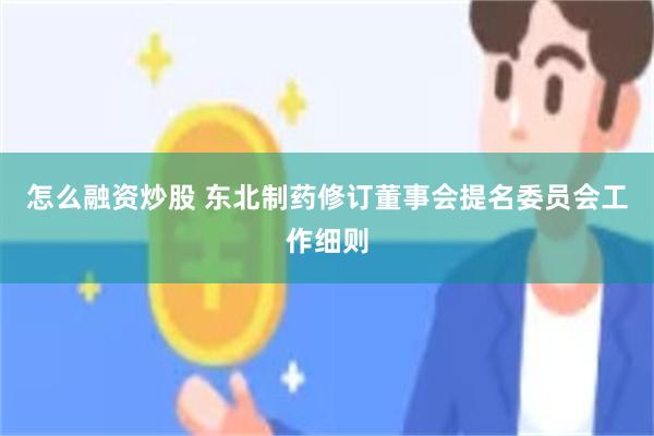 怎么融资炒股 东北制药修订董事会提名委员会工作细则