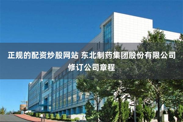 正规的配资炒股网站 东北制药集团股份有限公司修订公司章程