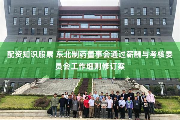 配资知识股票 东北制药董事会通过薪酬与考核委员会工作细则修订案