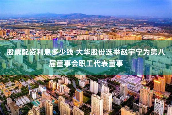 股票配资利息多少钱 大华股份选举赵宇宁为第八届董事会职工代表董事