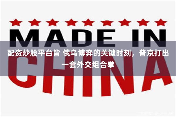 配资炒股平台皆 俄乌博弈的关键时刻，普京打出一套外交组合拳