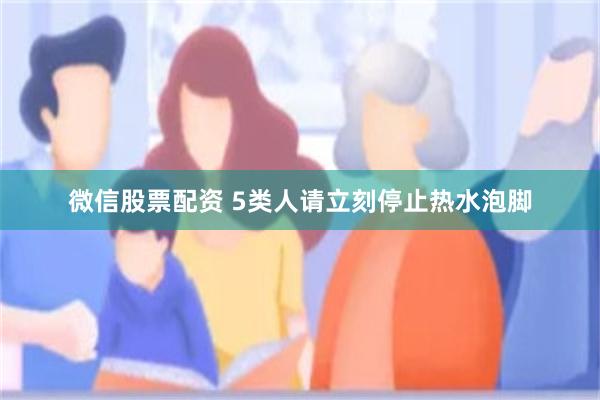 微信股票配资 5类人请立刻停止热水泡脚