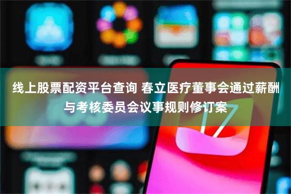 线上股票配资平台查询 春立医疗董事会通过薪酬与考核委员会议事规则修订案