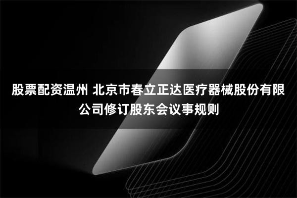 股票配资温州 北京市春立正达医疗器械股份有限公司修订股东会议事规则