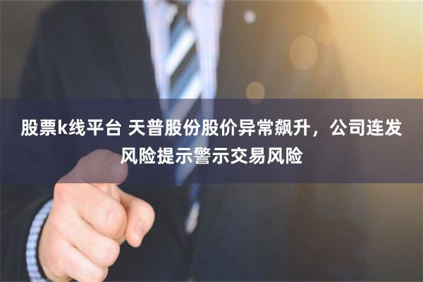 股票k线平台 天普股份股价异常飙升，公司连发风险提示警示交易风险