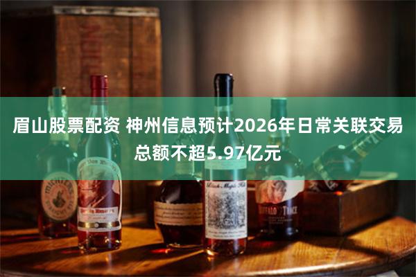 眉山股票配资 神州信息预计2026年日常关联交易总额不超5.97亿元