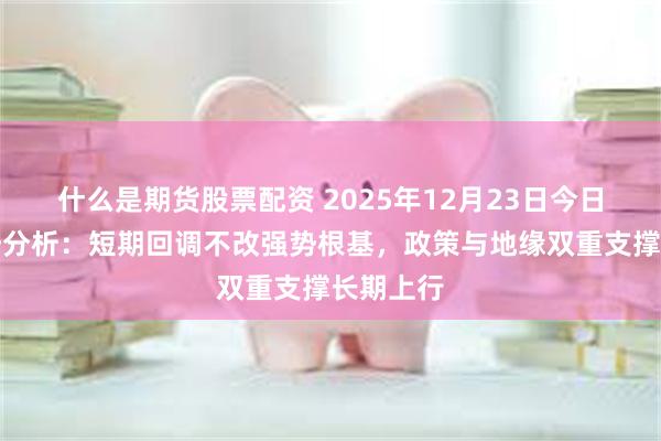 什么是期货股票配资 2025年12月23日今日黄金走势分析：短期回调不改强势根基，政策与地缘双重支撑长期上行