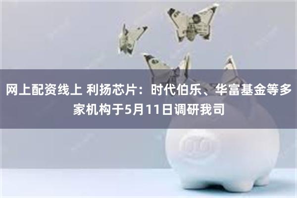 网上配资线上 利扬芯片：时代伯乐、华富基金等多家机构于5月11日调研我司