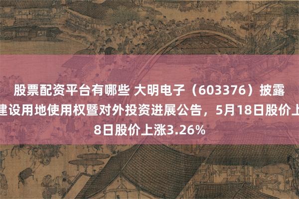 股票配资平台有哪些 大明电子（603376）披露竞得国有建设用地使用权暨对外投资进展公告，5月18日股价上涨3.26%