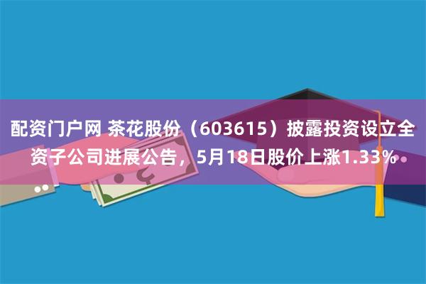 配资门户网 茶花股份（603615）披露投资设立全资子公司进展公告，5月18日股价上涨1.33%