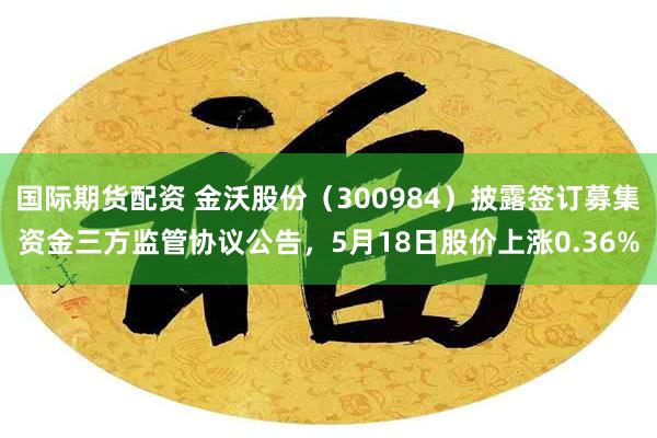 国际期货配资 金沃股份（300984）披露签订募集资金三方监管协议公告，5月18日股价上涨0.36%