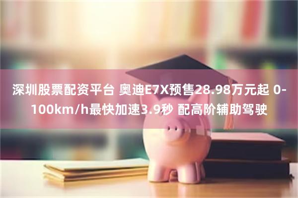 深圳股票配资平台 奥迪E7X预售28.98万元起 0-100km/h最快加速3.9秒 配高阶辅助驾驶