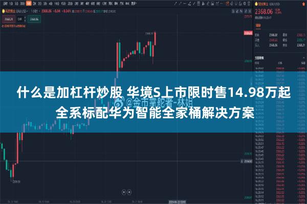 什么是加杠杆炒股 华境S上市限时售14.98万起 全系标配华为智能全家桶解决方案