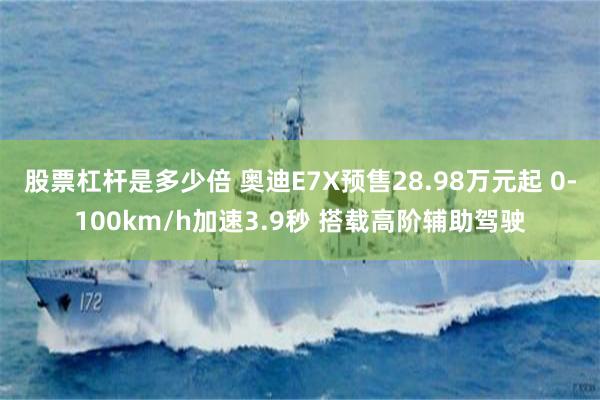 股票杠杆是多少倍 奥迪E7X预售28.98万元起 0-100km/h加速3.9秒 搭载高阶辅助驾驶