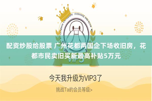 配资炒股给股票 广州花都两国企下场收旧房，花都市民卖旧买新最高补贴5万元