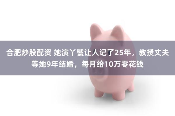 合肥炒股配资 她演丫鬟让人记了25年，教授丈夫等她9年结婚，每月给10万零花钱