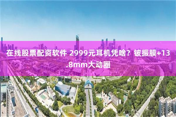 在线股票配资软件 2999元耳机凭啥？铍振膜+13.8mm大动圈