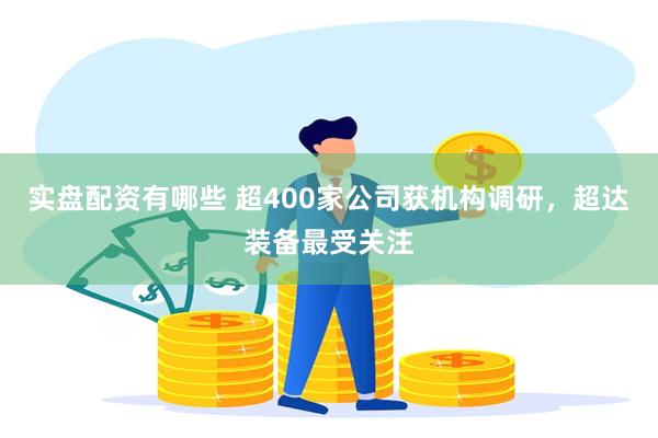 实盘配资有哪些 超400家公司获机构调研，超达装备最受关注