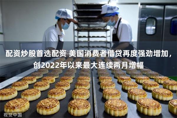 配资炒股首选配资 美国消费者借贷再度强劲增加，创2022年以来最大连续两月增幅